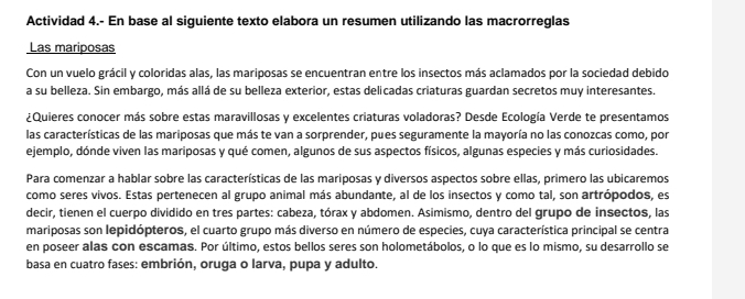 Actividad 4.- En base al siguiente texto elabora un resumen utilizando las macrorreglas 
Las mariposas 
Con un vuelo grácil y coloridas alas, las mariposas se encuentran entre los insectos más aclamados por la sociedad debido 
a su belleza. Sin embargo, más allá de su belleza exterior, estas delicadas criaturas guardan secretos muy interesantes. 
¿Quieres conocer más sobre estas maravillosas y excelentes criaturas voladoras? Desde Ecología Verde te presentamos 
las características de las mariposas que más te van a sorprender, pues seguramente la mayoría no las conozcas como, por 
ejemplo, dónde viven las mariposas y qué comen, algunos de sus aspectos físicos, algunas especies y más curiosidades. 
Para comenzar a hablar sobre las características de las mariposas y diversos aspectos sobre ellas, primero las ubicaremos 
como seres vivos. Estas pertenecen al grupo animal más abundante, al de los insectos y como tal, son artrópodos, es 
decir, tienen el cuerpo dividido en tres partes: cabeza, tórax y abdomen. Asimismo, dentro del grupo de insectos, las 
mariposas son lepidópteros, el cuarto grupo más diverso en número de especies, cuya característica principal se centra 
en poseer alas con escamas. Por último, estos bellos seres son holometábolos, o lo que es lo mismo, su desarrollo se 
basa en cuatro fases: embrión, oruga o larva, pupa y adulto.