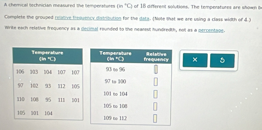 A chemical technician measured the temperatures ( in°C) of 18 different solutions. The temperatures are shown b
Complete the grouped relative frequency distribution for the data. (Note that we are using a class width of 4.)
Write each relative frequency as a decimal rounded to the nearest hundredth, not as a percentage.
×