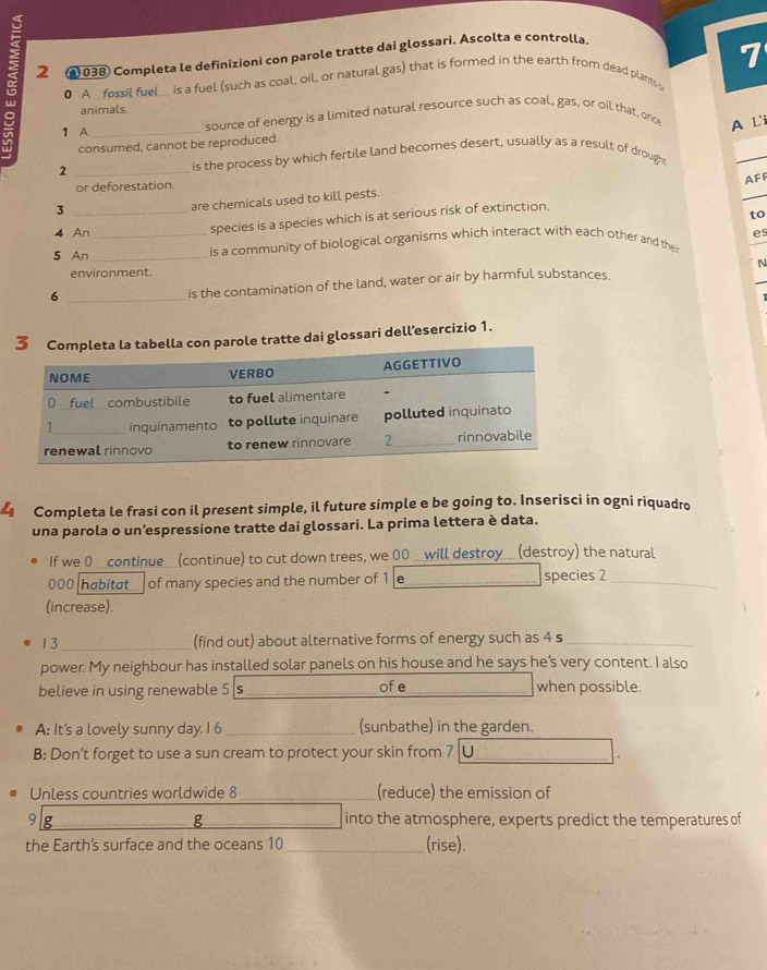 2 @ 038 Completa le definizioni con parole tratte dai glossari. Ascolta e controlla.
0 A _fassil fuel_ is a fuel (such as coal, oil, or natural gas) that is formed in the earth from dead plants 7
animals
1 A _source of energy is a limited natural resource such as coal, gas, or oil that, onc A L'i
consumed, cannot be reproduced.
_2
is the process by which fertile land becomes desert, usually as a result of drought
or deforestation.
species is a species which is at serious risk of extinction. AFF
_3
are chemicals used to kill pests.
to
4 An es
5 An_ _is a community of biological organisms which interact with each other and thei
environment.
_6
is the contamination of the land, water or air by harmful substances. N
atte dai glossari dell’esercizio 1.
Completa le frasi con il present simple, il future simple e be going to. Inserisci in ogni riquadro
una parola o un’espressione tratte dai glossari. La prima lettera è data.
If we 0 _continue_(continue) to cut down trees, we 00 _ will destroy_(destroy) the natural
000 habitat of many species and the number of 1 e species 2 _
(increase).
13_ (find out) about alternative forms of energy such as 4 s_
power. My neighbour has installed solar panels on his house and he says he’s very content. I also
believe in using renewable 5 s ofe _when possible.
A: It's a lovely sunny day. I 6 _(sunbathe) in the garden.
B: Don’t forget to use a sun cream to protect your skin from 7
_
Unless countries worldwide 8 _(reduce) the emission of
9 g g _into the atmosphere, experts predict the temperatures of
the Earth's surface and the oceans 10 _(rise).