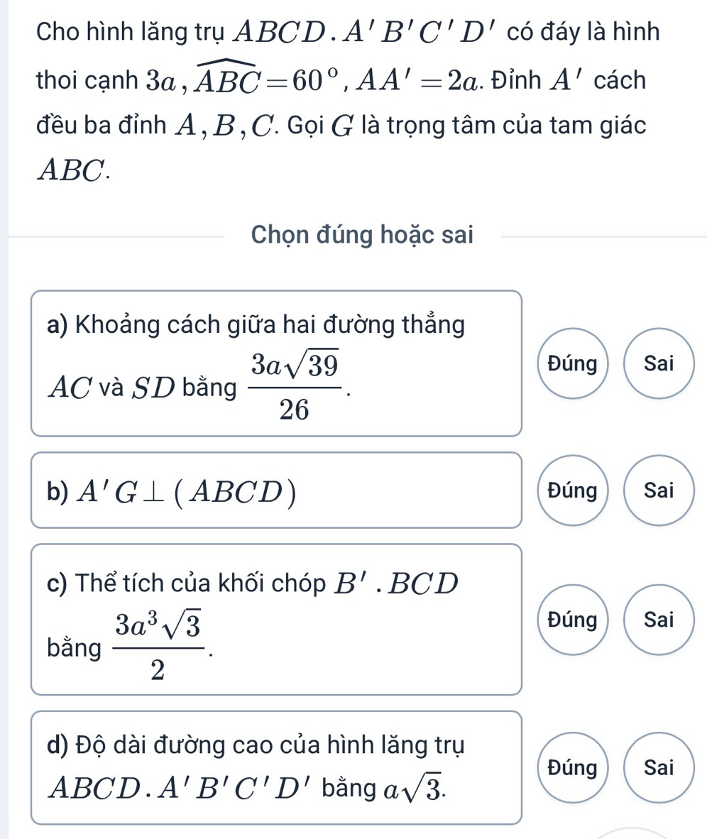 Cho hình lăng trụ ABCD. A'B'C'D' có đáy là hình
thoi cạnh 3a , widehat ABC=60°, AA'=2a. Đỉnh A' cách
đều ba đỉnh A , B, C. Gọi G là trọng tâm của tam giác
ABC.
Chọn đúng hoặc sai
a) Khoảng cách giữa hai đường thẳng
AC và SD bằng  3asqrt(39)/26 .
Đúng Sai
b) A'G⊥ ( ABCD) Đúng Sai
c) Thể tích của khối chóp B'.BCD
bằng  3a^3sqrt(3)/2 .
Đúng Sai
d) Độ dài đường cao của hình lăng trụ
ABCD. A'B'C'D' bằng asqrt(3).
Đúng Sai