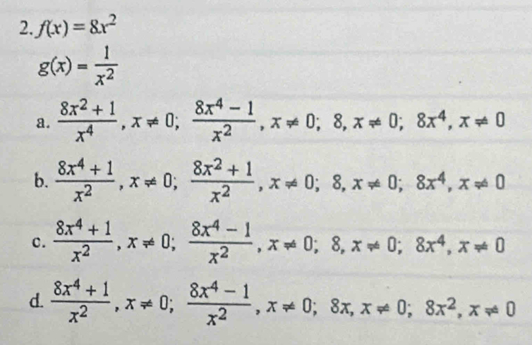 f(x)=8x^2
g(x)= 1/x^2 
a.  (8x^2+1)/x^4 , x!= 0;  (8x^4-1)/x^2 , x!= 0; 8, x!= 0; 8x^4, x!= 0
b.  (8x^4+1)/x^2 , x!= 0;  (8x^2+1)/x^2 , x!= 0; 8, x!= 0; 8x^4, x!= 0
c.  (8x^4+1)/x^2 , x!= 0;  (8x^4-1)/x^2 , x!= 0; 8, x!= 0; 8x^4, x!= 0
d.  (8x^4+1)/x^2 , x!= 0;  (8x^4-1)/x^2 , x!= 0; 8x, x!= 0; 8x^2, x!= 0