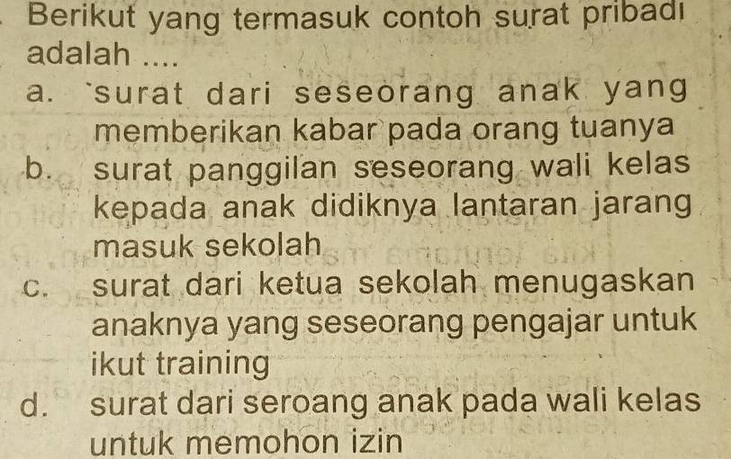 Berikut yang termasuk contoh surat pribadı
adalah ....
a. `surat dari seseorang anak yang
memberikan kabar pada orang tuanya
b. surat panggilan seseorang wali kelas
kepada anak didiknya lantaran jarang
masuk sekolah
c. surat dari ketua sekolah menugaskan
anaknya yang seseorang pengajar untuk
ikut training
dì surat dari seroang anak pada wali kelas
untuk memohon izin