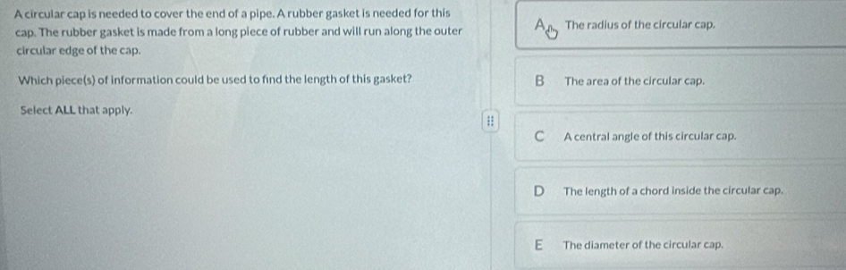 A circular cap is needed to cover the end of a pipe. A rubber gasket is needed for this
cap. The rubber gasket is made from a long piece of rubber and will run along the outer A_n The radius of the circular cap.
circular edge of the cap.
Which piece(s) of information could be used to find the length of this gasket? The area of the circular cap.
Select ALL that apply.
;:
C A central angle of this circular cap.
The length of a chord inside the circular cap.
E The diameter of the circular cap.