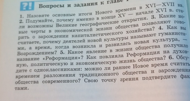 Βопросы и задания кглаве
1. Назовите основные нтоги Нового времени в XVI—XVII вв.
2. Πодумайτе, почему нменно в конце ΧV — начале XVΙ в. ста
лΗ возможны Великие гeoграфнческие оτкрыτηя. 3. Какие но
вые черты в экономнческой жизни обшества позволяюΤ гово
риτь о зарождении калиτалнстнческого хозлйства? 4. Как вы
счнтаете, почему деятелей новой культуры называют гуманиста-
ми, а время, когда возникла и развилась новая культура, 
Возрожлением? 5. Какое явление в жизни обшества получнло
название «Реформация◆? Как новлияла Реформация на духове
ную, лолитическую и экономическую жизнь обшества? 6. Обсу-
дите содноклассниками: можно ли раннее Новое время считать
временем разложения традиционного обшества и зарождения
обшества современного? Свою точку зрения подтвердите фак
TamH.