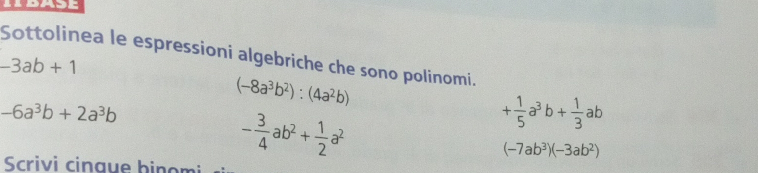 Sottolinea le espressioni algebriche che sono polinomi.
-3ab+1
(-8a^3b^2):(4a^2b)
-6a^3b+2a^3b
- 3/4 ab^2+ 1/2 a^2
+ 1/5 a^3b+ 1/3 ab
(-7ab^3)(-3ab^2)
Scrivi cinque binom