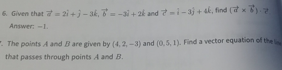 Given that vector a=2hat i+hat j-3hat k, vector b=-3hat i+2hat k and vector c=hat i-3hat j+4hat k , find (vector a* vector b)· vector c. 
Answer: —1. 
. The points A and B are given by (4,2,-3) and (0,5,1). Find a vector equation of the line 
that passes through points A and B.