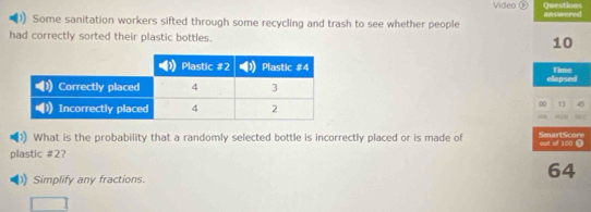 Video 
Some sanitation workers sifted through some recycling and trash to see whether people answered Questions 
had correctly sorted their plastic bottles. 10
Time 
elapsed
00 13 45
H19 
What is the probability that a randomly selected bottle is incorrectly placed or is made of SmartScor 
plastic # 2? out of 100 1 
1) Simplify any fractions.
64