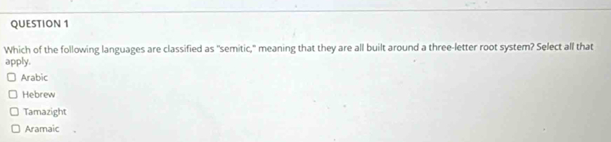 Which of the following languages are classified as "semitic," meaning that they are all built around a three-letter root system? Select all that
apply.
Arabic
Hebrew
Tamazight
Aramaic