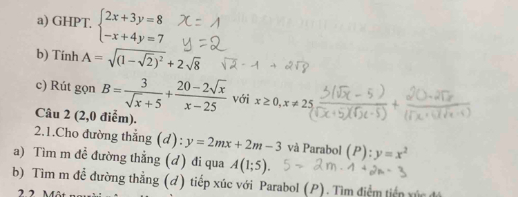 GHPT. beginarrayl 2x+3y=8 -x+4y=7endarray.
b) Tính A=sqrt((1-sqrt 2))^2+2sqrt(8)
c) Rút gọn B= 3/sqrt(x)+5 + (20-2sqrt(x))/x-25  với x≥ 0, x!= 25
Câu 2 (2,0 điểm). 
2.1.Cho đường thẳng (d): y=2mx+2m-3 và Parabol (P):y=x^2
a) Tìm m đề đường thẳng (d) đi qua A(1;5). 
b) Tìm m để đường thẳng (đ) tiếp xúc với Parabol (P). Tìm điểm tiến vúc đá