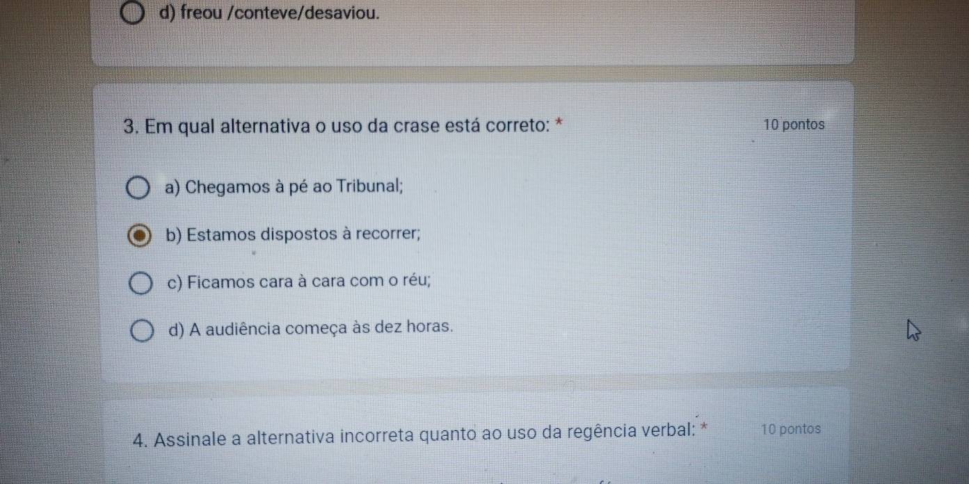 d) freou /conteve/desaviou.
3. Em qual alternativa o uso da crase está correto: * 10 pontos
a) Chegamos à pé ao Tribunal;
b) Estamos dispostos à recorrer;
c) Ficamos cara à cara com o réu;
d) A audiência começa às dez horas.
4. Assinale a alternativa incorreta quanto ao uso da regência verbal: * 10 pontos