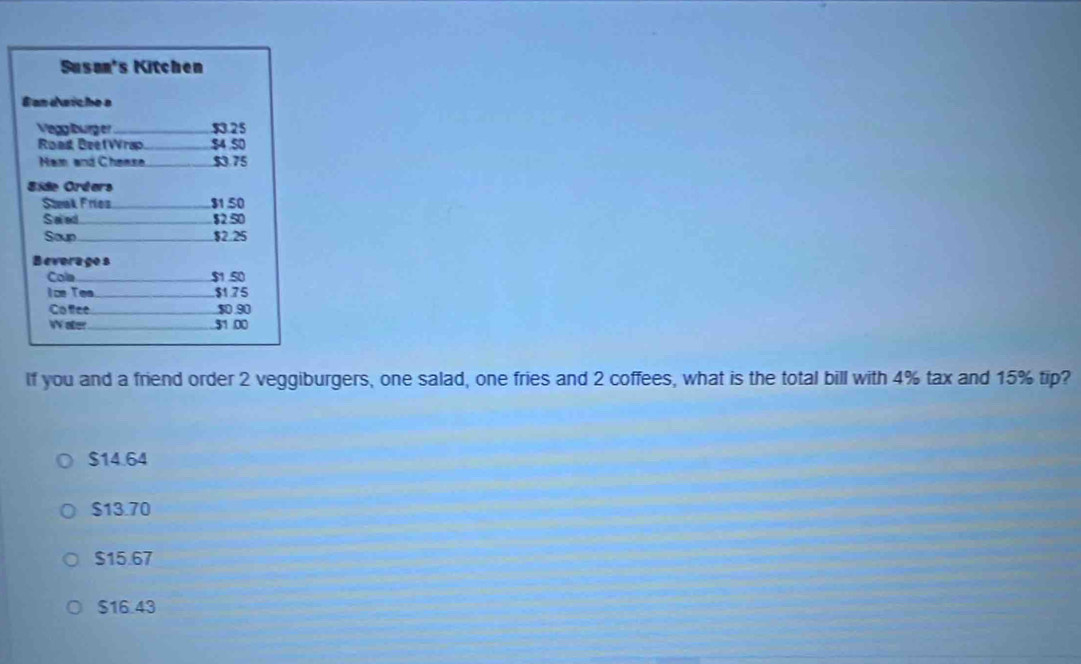 Susan's Kitchen
B an d siche s
Vegglburg er _ $3.25
Road BeefWrap _ $4 S0
Ham and Chease, $3.75
Side Orders
Steak Fríez_ $1.50
Saed $250
Soup $2.25
Beverago s
Cola _ $1.50
ice Tea._ $1.75
Co fiee $0 90
W aer_ 51.00
If you and a friend order 2 veggiburgers, one salad, one fries and 2 coffees, what is the total bill with 4% tax and 15% tip?
$14.64
$13.70
$15.67
$16.43