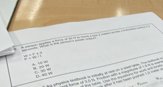 A person applies a force of 20 N to move a box 2 meters across a fricbortess surface in 4
seconds. What is the person's power output?
W=F* d
P=W/t
A. 10 W
B. 20 W
C. 30 W
akg physics textbook is initially at rest on a steel table. The textbook in
nt force of 3.0 N. Friction with a magnitude of 1.8 N is exert
D. 40

the table. Use the equations for work and kineti
after it has been pushed 1.0 meter

o
_ =F_bbce