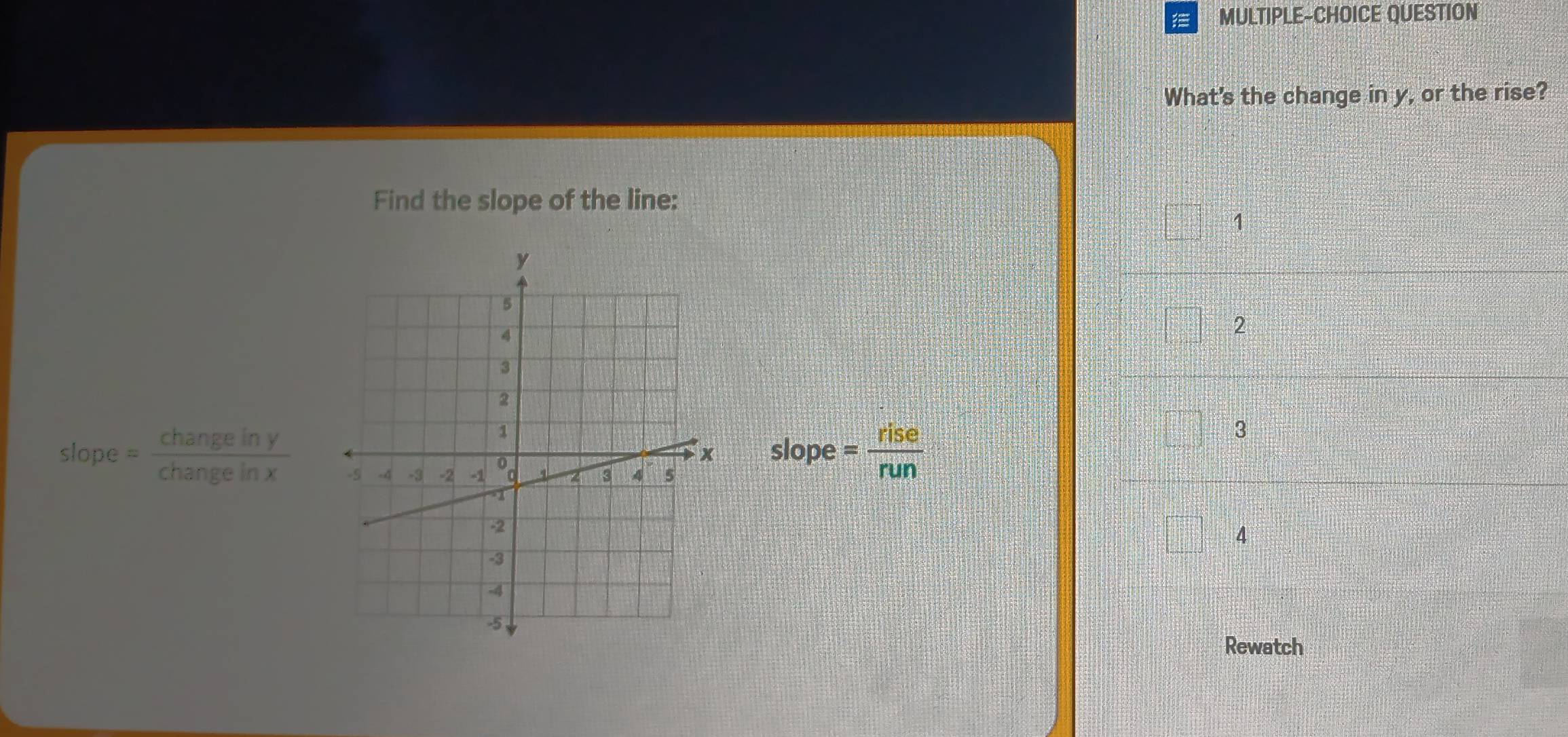 MULTIPLE-CHOICE QUESTION
What's the change in y, or the rise?
Find the slope of the line:
1
2
slope = changeiny/changeinx  slope: = rise/run 
3
4
Rewatch