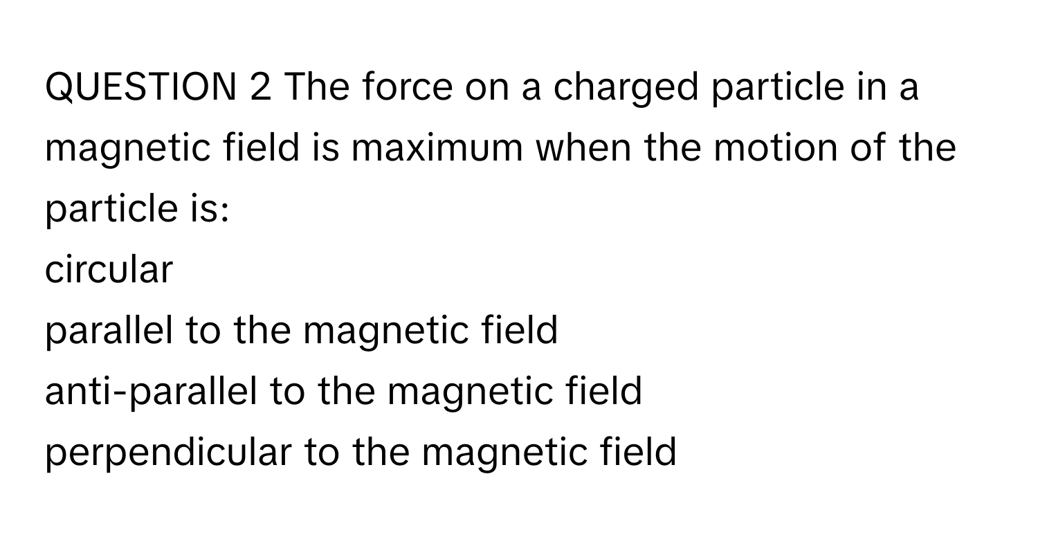 The force on a charged particle in a magnetic field is maximum when the motion of the particle is:
circular
parallel to the magnetic field
anti-parallel to the magnetic field
perpendicular to the magnetic field