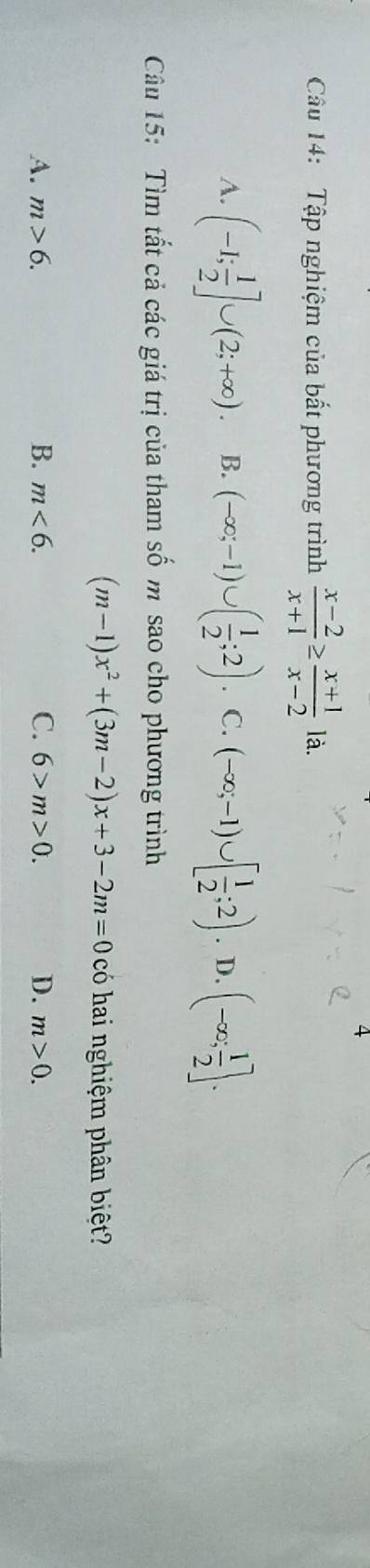 Tập nghiệm của bất phương trình  (x-2)/x+1 ≥  (x+1)/x-2  là.
A. (-1; 1/2 ]∪ (2;+∈fty ). B. (-∈fty ;-1)∪ ( 1/2 ;2). C. (-∈fty ;-1)∪ [ 1/2 ;2). D. (-∈fty ; 1/2 ]. 
Câu 15: Tìm tất cả các giá trị của tham số m sao cho phương trình
(m-1)x^2+(3m-2)x+3-2m=0 có hai nghiệm phân biệt?
A. m>6. B. m<6</tex>. C. 6>m>0. D. m>0.