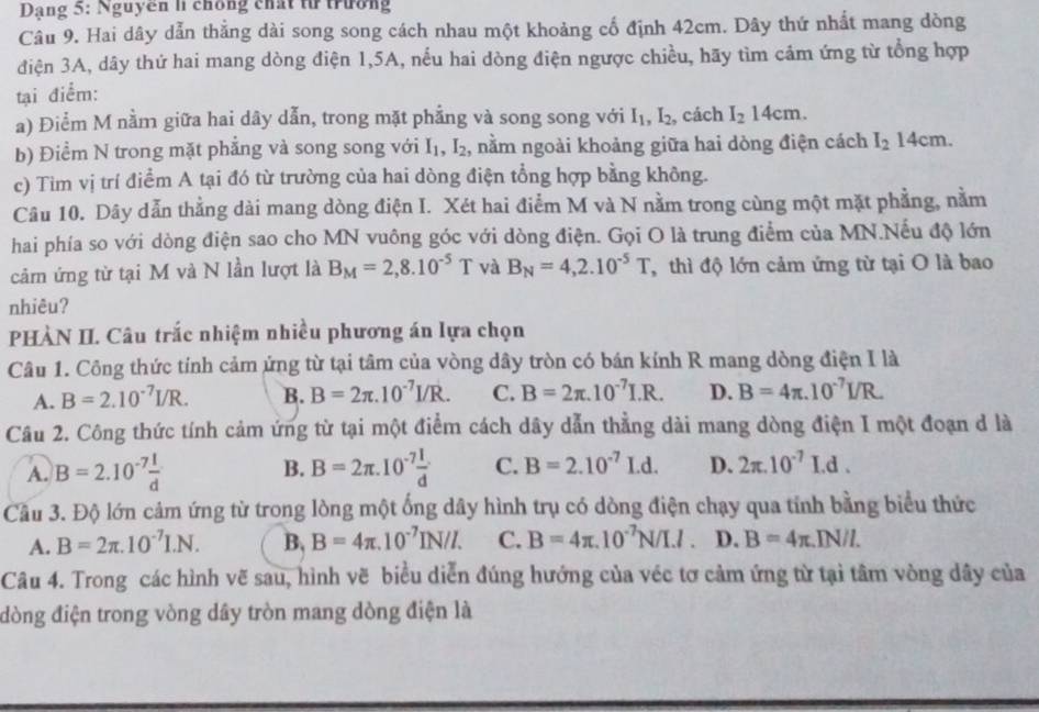 Dạng 5: Nguyên li chống chất từ trường
Câu 9. Hai dây dẫn thắng dài song song cách nhau một khoảng cố định 42cm. Dây thứ nhất mang dòng
điện 3A, dây thứ hai mang dòng điện 1,5A, nếu hai dòng điện ngược chiều, hãy tìm cảm ứng từ tổng hợp
tại điểm:
a) Điểm M nằm giữa hai dây dẫn, trong mặt phẳng và song song với I_1,I_2 , cách I_214cm.
b) Điểm N trong mặt phẳng và song song với I_1,I_2 , nằm ngoài khoảng giữa hai dòng điện cách I_214cm.
c) Tim vị trí điểm A tại đó từ trường của hai dòng điện tổng hợp bằng không.
Câu 10. Dây dẫn thằng dài mang dòng điện I. Xét hai điểm M và N nằm trong cùng một mặt phẳng, nằm
hai phía so với dòng điện sao cho MN vuông góc với dòng điện. Gọi O là trung điểm của MN.Nếu độ lớn
cả ứng từ tại M và N lần lượt là B_M=2,8.10^(-5)T và B_N=4,2.10^(-5)T , thì độ lớn cảm ứng từ tại O là bao
nhiêu?
PHÀN II. Câu trắc nhiệm nhiều phương án lựa chọn
Câu 1. Công thức tính cảm ứng từ tại tâm của vòng dây tròn có bán kính R mang dòng điện I là
A. B=2.10^(-7)I/R. B. B=2π .10^(-7)I/R. C. B=2π .10^(-7)I.R. D. B=4π .10^(-7)I/R.
Câu 2. Công thức tính cảm ứng từ tại một điểm cách dây dẫn thằng dài mang dòng điện I một đoạn d là
A. B=2.10^(-7) 1/d  B=2π .10^(-7) I/d  C. B=2.10^(-7)I.d. D. 2π .10^(-7)I.d.
B.
Cầu 3. Độ lớn cảm ứng từ trong lòng một ống dây hình trụ có dòng điện chạy qua tính bằng biểu thức
A. B=2π .10^(-7)I.N. B. B=4π .10^(-7)IN/I. C. B=4π .10^(-7)N/I.I. D. B=4π .IN/I.
Câu 4. Trong các hình vẽ sau, hình vẽ biểu diễn đúng hướng của véc tơ cảm ứng từ tại tâm vòng dây của
đòng điện trong vòng dây tròn mang dòng điện là