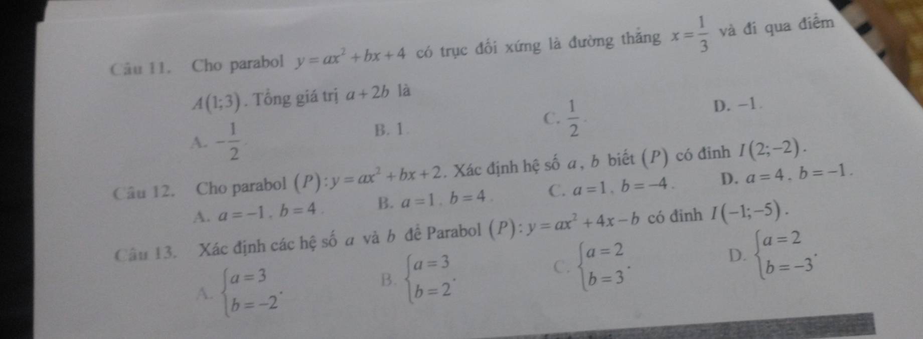 Cho parabol y=ax^2+bx+4 có trục đối xứng là đường thắng x= 1/3  và đi qua điểm
A(1;3). Tổng giá trị a+2b là
A. - 1/2  B. 1. C.  1/2 . D. -1.
Câu 12. Cho parabol (P):y=ax^2+bx+2. Xác định hệ số a, b biết (P) có đinh I(2;-2).
A. a=-1, b=4. B. a=1, b=4. C. a=1, b=-4. D. a=4, b=-1. 
Câu 13. Xác định các hệ số a và b để Parabol (P): y=ax^2+4x-b có đinh I(-1;-5).
A. beginarrayl a=3 b=-2endarray..
B. beginarrayl a=3 b=2endarray..
C. beginarrayl a=2 b=3endarray..
D. beginarrayl a=2 b=-3endarray..