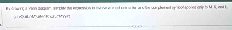 By drawing a Venn diagram, simplify the expression to involve at most one union and the complement symbol applied only to M, K, and L.
(LnK)∪(L∩M)∪(M∩K')∪(L∩M'∩K')
