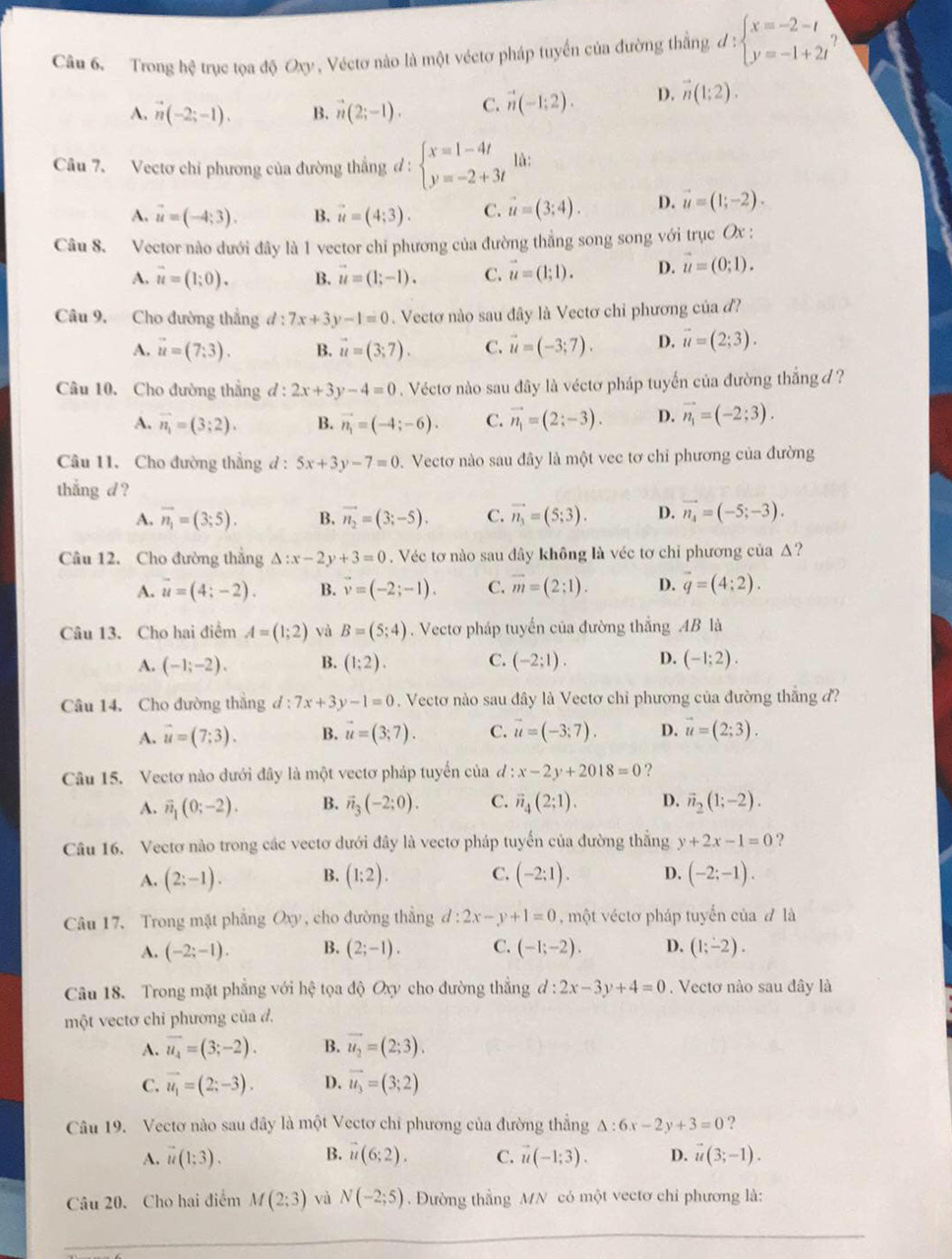 Trong hệ trục tọa độ Oxy , Véctơ nào là một véctơ pháp tuyển của đường thẳng d:beginarrayl x=-2-t y=-1+2tendarray.
A. vector n(-2;-1). B. vector n(2;-1). C. vector n(-1;2). D. vector n(1;2).
Câu 7. Vectơ chỉ phương của đường thắng đ: beginarrayl x=1-4t y=-2+3tendarray. là:
A. vector u=(-4;3). B. vector u=(4;3). C. vector u=(3:4). D. vector u=(1;-2).
Câu 8. Vector nào đưới đây là 1 vector chí phương của đường thẳng song song với trục Ox :
A. vector u=(1;0). B. vector u=(1;-1). C. vector u=(1;1). D. vector u=(0;1).
Câu 9. Cho đường thắng d:7x+3y-1=0. Vectơ nào sau đây là Vectơ chỉ phương của đ?
A. vector u=(7:3). B. vector u=(3;7). C. vector u=(-3;7). D. vector u=(2;3).
Câu 10. Cho đường thắng đ : 2x+3y-4=0. Véctơ nào sau đây là véctơ pháp tuyến của đường thắng d ?
A. vector n_1=(3;2). B. vector n_1=(-4;-6). C. vector n_1=(2;-3). D. vector n_1=(-2;3).
Câu 11. Cho đường thẳng d : 5x+3y-7=0. Vectơ nào sau đây là một vec tơ chỉ phương của đường
thắng d ?
A. vector n_1=(3;5). B. vector n_2=(3;-5). C. vector n_3=(5;3). D. vector n_4=(-5;-3).
Câu 12. Cho đường thẳng △ :x-2y+3=0. Véc tơ nào sau dây không là véc tơ chỉ phương của Δ?
A. vector u=(4;-2). B. vector v=(-2;-1). C. vector m=(2:1). D. vector q=(4:2).
Câu 13. Cho hai điểm A=(1;2) và B=(5;4). Vectơ pháp tuyến của đường thắng AB là
A. (-1;-2). B. (1;2). C. (-2;1). D. (-1;2).
Câu 14, Cho đường thắng d:7x+3y-1=0. Vecto nào sau đây là Vectơ chỉ phương của đường thắng đ?
A. vector u=(7:3). B. vector u=(3;7). C. vector u=(-3;7). D. vector u=(2;3).
Câu 15. Vectơ nào dưới đây là một vectơ pháp tuyển của đ : x-2y+2018=0 ?
A. vector n_1(0;-2). B. vector n_3(-2;0). C. vector n_4(2;1). D. vector n_2(1;-2).
Câu 16. Vectơ nào trong các vectơ dưới đây là vectơ pháp tuyến của đường thắng y+2x-1=0 ?
B.
A. (2;-1). (1;2). C. (-2:1). D. (-2;-1).
Câu 17. Trong mặt phẳng Oxy, cho đường thẳng d:2x-y+1=0 , một véctơ pháp tuyển của đ là
A. (-2;-1). B. (2;-1). C. (-1;-2). D. (1;-2).
Câu 18. Trong mặt phẳng với hệ tọa độ Oxy cho đường thắng d:2x-3y+4=0. Vectơ nào sau đây là
một vectơ chỉ phương của đ.
A. overline u_4=(3;-2). B. vector u_2=(2;3).
C. vector u_1=(2;-3). D. vector u_3=(3;2)
Câu 19. Vectơ nào sau đây là một Vectơ chỉ phương của đường thẳng △ :6x-2y+3=0 ?
A. vector u(1;3). B. vector u(6;2). C. vector u(-1;3). D. vector u(3;-1).
Câu 20. Cho hai điểm M(2;3) và N(-2;5). Đường thằng MN có một vectơ chỉ phương là: