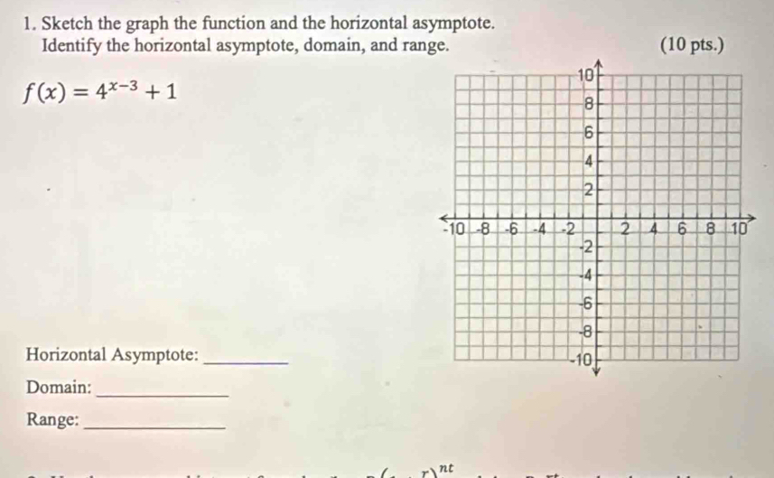 Sketch the graph the function and the horizontal asymptote. 
Identify the horizontal asymptote, domain, and range. (10 pts.)
f(x)=4^(x-3)+1
Horizontal Asymptote:_ 
Domain:_ 
Range:_ 
nt