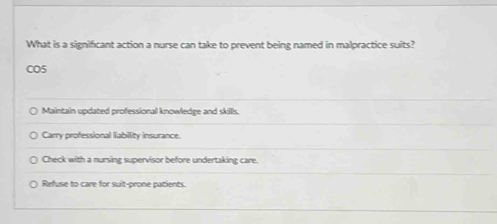 What is a significant action a nurse can take to prevent being named in malpractice suits?
CO5
Maintain updated professional knowledge and skills.
Carry professional liabillity insurance.
Check with a nursing supervisor before undertaking care.
Refuse to care for suit-prone patients.