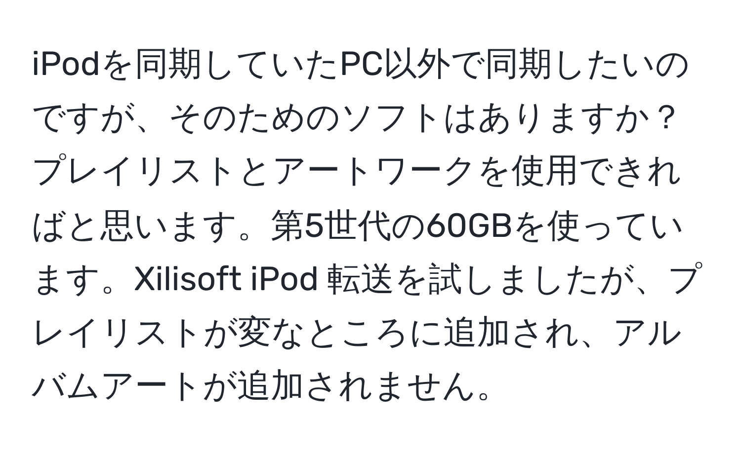 iPodを同期していたPC以外で同期したいのですが、そのためのソフトはありますか？プレイリストとアートワークを使用できればと思います。第5世代の60GBを使っています。Xilisoft iPod 転送を試しましたが、プレイリストが変なところに追加され、アルバムアートが追加されません。