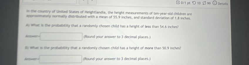 0/1 ptつ 10 99 Details 
in the country of United States of Heightlandia, the height measurements of ten-year-old children are 
appronmately normally distributed with a mean of 55.9 inches, and standard deviation of 1.8 inches. 
a what is the probability that a randomly chosen child has a height of less than 54.6 inches? 
Acaes □ Round your answer to 3 decimal places.) 
8 what is the probability that a randomly chosen child has a height of more than 50.9 inches? 
So ed □ (Round your answer to 3 decimal places.)