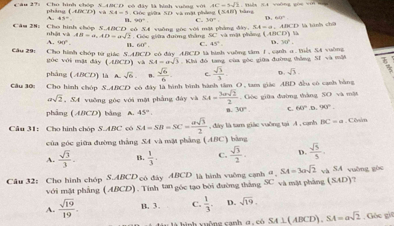 Cầu 27: Cho hình chóp S.ABCD có đây là hình vuông với AC=5sqrt(2).  Biết SA vuông góc với ma
phẳng (ABCD) và SA=5.  Góc giữa SD và mặt phẳng (: SAB) bằng
A. 45°. B. 90°. C. 30°.
D. 60°.
Câu 28: Cho hình chóp S.ABCD có SA vuông góc với mặt phẳng đáy, SA=a , ABCD là hình chữ
nhật và AB=a,AD=asqrt(2). Góc giữa đường thắng SC và mặt phẳng (ABCD) là
A. 90°. C. 45°.
B. 60°.
D. 30°.
Câu 29: Cho hình chóp tử giác S.ABCD có đây ABCD là hình vuông tâm 7, cạnh a. Biết S4 vuông
góc với mặt đáy (Al BCD) và SA=asqrt(3). Khi đó tang của góc giữa đường thắng SI và mặt
phẳng ( ABCD) là A. sqrt(6). B.  sqrt(6)/6 .  sqrt(3)/3 .
C.
D. sqrt(3).
:
Câu 30: Cho hình chóp S.ABCD có đây là hình bình hành tâm O, tam giác ABD đều có cạnh bằng
asqrt(2) , SA vuông góc với mặt phẳng đáy và SA= 3asqrt(2)/2 .  Góc giữa đường thắng SO và mặt
phẳng ( ABCD) bằng A. 45°.
B. 30°. C. 60° .D. 90°.
Câu 31: Cho hình chóp S.ABC có SA=SB=SC= asqrt(3)/2  , đây là tam giác vuông tại A , cạnh BC=a. Côsin
của góc giữa đường thẳng SA và mặt phẳng (ABC) bằng
A.  sqrt(3)/3 .  1/3 .
B.
C.  sqrt(3)/2 . D.  sqrt(5)/5 .
Câu 32: Cho hình chóp S.ABCD có đáy ABCD là hình vuông cạnh a, a,SA=3asqrt(2) và SA vuông góc
với mặt phẳng ( ABCD). Tính tan góc tạo bởi đường thẳng SC và mặt phẳng (SAD) ?
A.  sqrt(19)/19 .
B. 3.
C.  1/3 . D. sqrt(19).
là hình vuộng canh a, có SA⊥ (ABCD),SA=asqrt(2) , Góc giữ