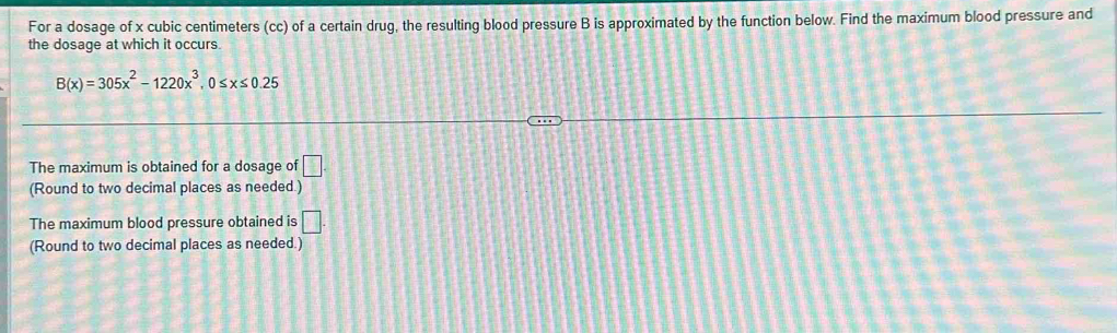 For a dosage of x cubic centimeters (cc) of a certain drug, the resulting blood pressure B is approximated by the function below. Find the maximum blood pressure and 
the dosage at which it occurs.
B(x)=305x^2-1220x^3, 0≤ x≤ 0.25
The maximum is obtained for a dosage of □. 
(Round to two decimal places as needed.) 
The maximum blood pressure obtained is □ . 
(Round to two decimal places as needed.)