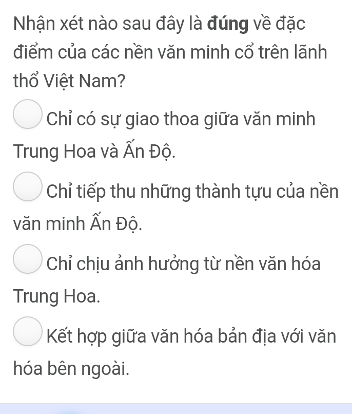 Nhận xét nào sau đây là đúng về đặc
điểm của các nền văn minh cổ trên lãnh
thổ Việt Nam?
Chỉ có sự giao thoa giữa văn minh
Trung Hoa và Ấn Độ.
Chỉ tiếp thu những thành tựu của nền
văn minh Ấn Độ.
Chỉ chịu ảnh hưởng từ nền văn hóa
Trung Hoa.
Kết hợp giữa văn hóa bản địa với văn
hóa bên ngoài.