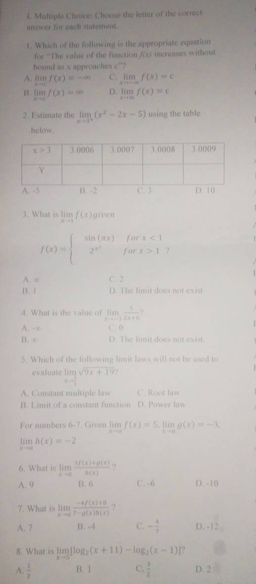 Choose the letter of the correct
answer for each statement.
1. Which of the following is the appropriate equation
for 'The value of the function f(x) increases without
bound as x approaches c^(ta)
A. 11 f(x)=-∈fty C. limlimits _xto -∈fty f(x)=c
 9/20 
B. limlimits _xto cf(x)=∈fty D. limlimits _xto ∈fty f(x)=c
2. Estimate the limlimits _xto 3^+(x^2-2x-5) using the table
below.
3. What is limlimits _xto 1f(x) given
f(x)=beginarrayl sin (π x)forx<1 2^(x^2)forx>1endarray.
A. ∞ C. 2
B. 1 D. The limit does not exist
4. What is the value of limlimits _xto -3 5/2x+6 
A. -∞ C. 0
B. ∞ D. The limit does not exist.
5. Which of the following limit laws will not be used to
evaluate limlimits _xto  2/3 sqrt(9x+19)
A. Constant multiple law C. Root law
B. Limit of a constant function D. Power law
For numbers 6-7. Given limlimits _xto af(x)=5.limlimits _xto ag(x)=-3,
limlimits _xto ah(x)=-2
6. What is limlimits _xto a (3f(x)+g(x))/h(x)  ?
A. 9 B. 6 C. -6 D. -10
7. What is limlimits _xto a (-4f(x)+8)/7-g(x)h(x)  ?
A. 7 B. -4 C. - 4/7  D. -12
8. What is limlimits _xto 5[log _2(x+11)-log _2(x-1)] ?
A.  1/2  B. 1 C.  3/2  D. 2