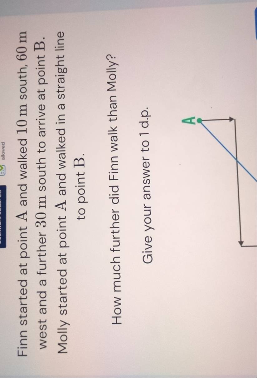 allowed 
Finn started at point A and walked 10 m south, 60 m
west and a further 30 m south to arrive at point B. 
Molly started at point A and walked in a straight line 
to point B. 
How much further did Finn walk than Molly? 
Give your answer to 1 d.p.