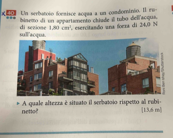 40] Un serbatoio fornisce acqua a un condominio. Il ru- 
binetto di un appartamento chiude il tubo dell’acqua, 
di sezione 1,80cm^2 , esercitando una forza di 24,0 N 
sull’acqua. 
A quale altezza è situato il serbatoio rispetto al rubi- 
netto? [13,6 m ]