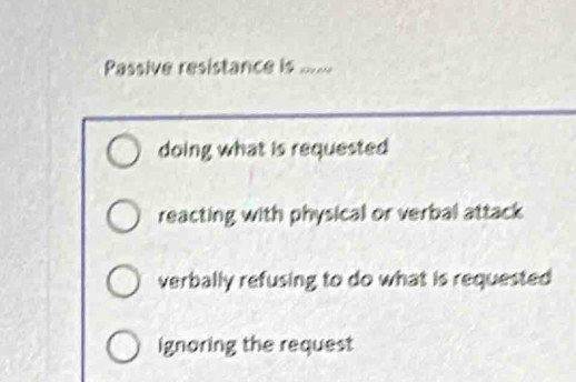 Passive resistance is =
doing what is requested
reacting with physical or verbal attack
verbally refusing to do what is requested
ignoring the request