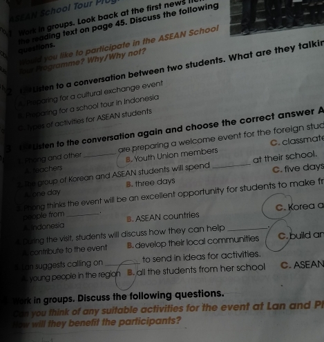ASEAN School Tour PlUy
a Work in groups. Look back at the first news II
questions. the reading text on page 45. Discuss the following
Would you like to participate in the ASEAN School
i four Programme? Why/Why not?
a Listen to a conversation between two students. What are they talki
2
A Preparing for a cultural exchange event
. Preparing for a school tour in Indonesia
C. Types of activities for ASEAN students
3 Listen to the conversation again and choose the correct answer A
C. classmat
1. Phong and other are preparing a welcome event for the foreign stuc
A teachers B. Youth Union members
C. five days
1. The group of Korean and ASEAN students will spend _at their school.
None day B. three days. Phong thinks the event will be an excellent opportunity for students to make fr
people from .
A Indonesia_ B. ASEAN countries C. Korea a
During the visit, students will discuss how they can help _.
A contribute to the event B. develop their local communities C. build an
5. Lan suggests calling on _to send in ideas for activities.
A young people in the region B. all the students from her school C. ASEAN
Work in groups. Discuss the following questions.
Can you think of any suitable activities for the event at Lan and Pl
How will they benefit the participants?