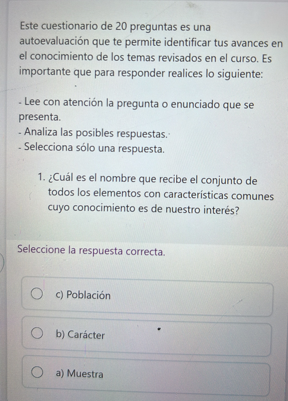 Este cuestionario de 20 preguntas es una
autoevaluación que te permite identificar tus avances en
el conocimiento de los temas revisados en el curso. Es
importante que para responder realices lo siguiente:
- Lee con atención la pregunta o enunciado que se
presenta.
- Analiza las posibles respuestas.·
- Selecciona sólo una respuesta.
1. ¿Cuál es el nombre que recibe el conjunto de
todos los elementos con características comunes
cuyo conocimiento es de nuestro interés?
Seleccione la respuesta correcta.
c) Población
b) Carácter
a) Muestra