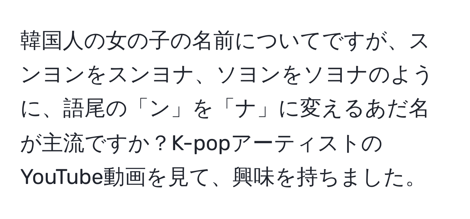 韓国人の女の子の名前についてですが、スンヨンをスンヨナ、ソヨンをソヨナのように、語尾の「ン」を「ナ」に変えるあだ名が主流ですか？K-popアーティストのYouTube動画を見て、興味を持ちました。