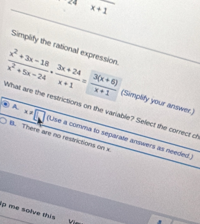 24x+1
Simplify the rational expression.
 (x^2+3x-18)/x^2+5x-24 ·  (3x+24)/x+1 = (3(x+6))/x+1  (Simplify your answer.)
What are the restrictions on the variable? Select the correct c
A. x!= □ (Use a comma to separate answers as needed.
B. There are no restrictions on x
p me solve this