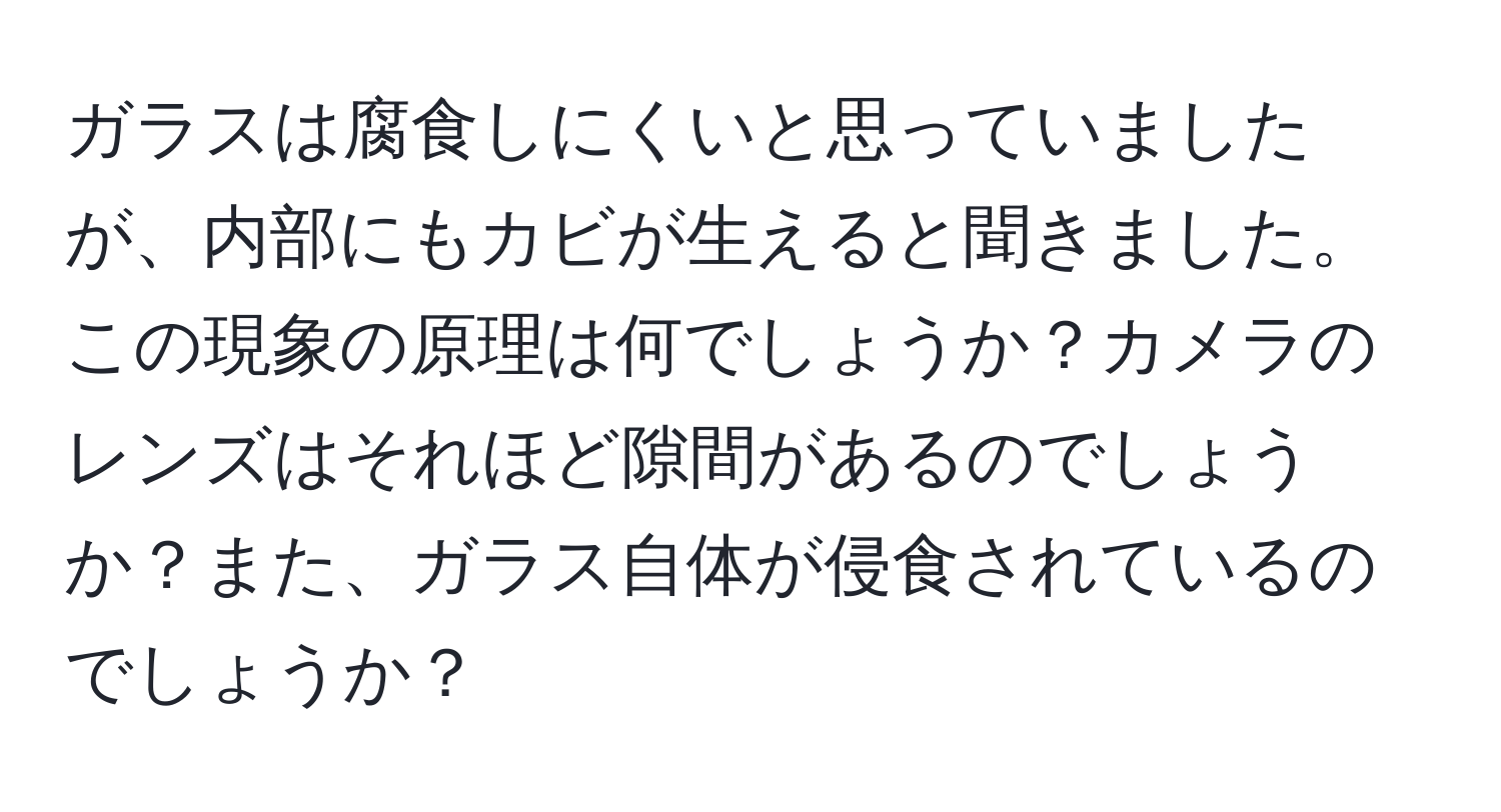 ガラスは腐食しにくいと思っていましたが、内部にもカビが生えると聞きました。この現象の原理は何でしょうか？カメラのレンズはそれほど隙間があるのでしょうか？また、ガラス自体が侵食されているのでしょうか？