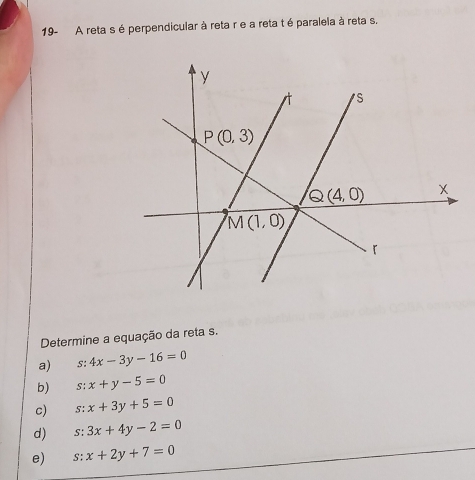 19- A reta s é perpendicular à reta r e a reta t é paralela à reta s.
Determine a equação da reta s.
a) ^-+ 4x-3y-16=0
b) s: x+y-5=0
c) 5: x+3y+5=0
d) s: 3x+4y-2=0
e) S: x+2y+7=0