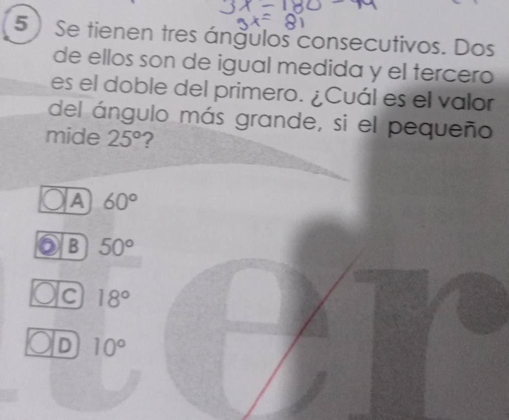 5)Se tienen tres ángulos consecutivos. Dos
de ellos son de igual medida y el tercero
es el doble del primero. ¿Cuál es el valor
del ángulo más grande, si el pequeño
mide 25° ?
A 60°
6 B 50°
c 18°
D 10°