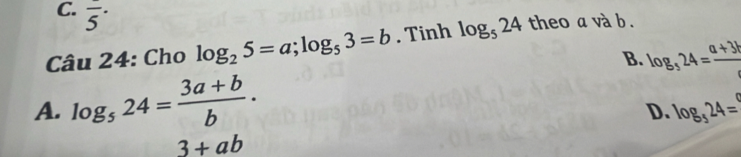 overline 5^((·) 
Câu 24: Cho log _2)5=a; log _53=b. Tinh log _524 theo a và b.
B. log _524= (a+3b)/c 
A. log _524= (3a+b)/b .
D. log _524=
3+ab