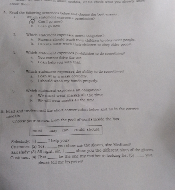 about them. taking about modals, let us check what you already know
A. Read the following sentences below and choose the best answer.
1. Which statement expresses permission?
a Can I go now?
b. I can go now.
2. Which statement expresses moral obligation?
a. Parents should teach their children to obey older people.
b. Parents must teach their children to obey older people.
3. Which statement expresses prohibition to do something?
a. You cannot drive the car.
b. I can help you with that.
4. Which statement expresses the ability to do something?
a. I can wear a mask correctly.
b. I should wash my hands properly.
5. Which statement expresses an obligation?
a. We must wear masks all the time.
b. We will wear masks all the time.
B. Read and understand the short conversation below and fill in the correct
modals.
Choose your answer from the pool of words inside the box.
must may can could should 
Saleslady: (1) _I help you?
Customer: (2) Yes, _you show me the gloves, size Medium?
Saleslady: (3) All right, sir, I _show you the different sizes of the gloves.
Customer: (4) That _be the one my mother is looking for. (5) _you
please tell me its price?