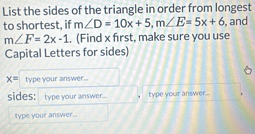 List the sides of the triangle in order from longest 
to shortest, if m∠ D=10x+5, m∠ E=5x+6 , and
m∠ F=2x-1. (Find x first, make sure you use 
Capital Letters for sides)
x= type your answer... 
sides: type your answer... ， type your answer... 
type your answer...