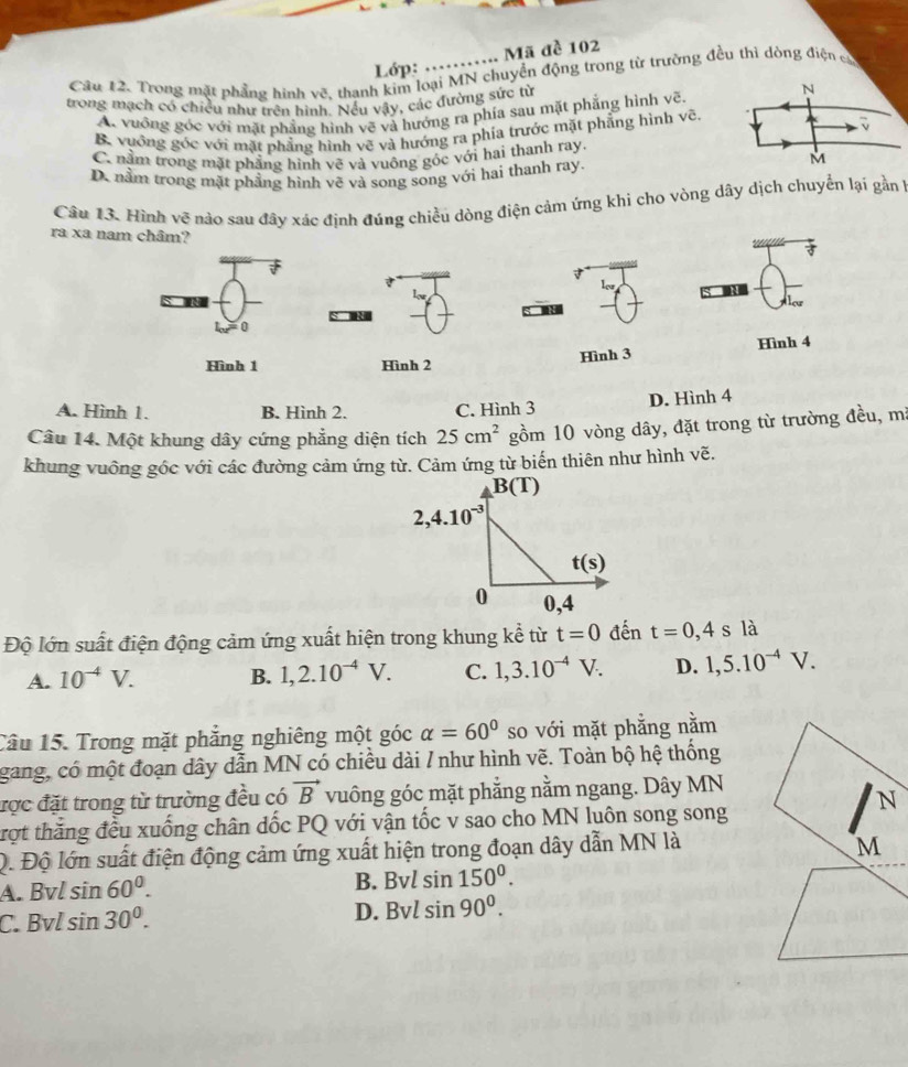 Lớp: …..... Mã đề 102
Cầu 12. Trong mặt phầng hình vẽ, thanh kim loại MN chuyển động trong từ trường đều thi dòng điện cử
trong mạch có chiều như trên hình. Nếu vậy, các đường sức từ
A. vưồng góc với mặt phẳng hình vẽ và hướng ra phía sau mặt phẳng hình vẽ.
N
B. vuớng góc với mặt phẳng hình vẽ và hướng ra phía trước mặt phẳng hình vẽ.
、
C. nằm trong mặt phẳng hình vẽ và vuông góc với hai thanh ray.
D. nằm trong mặt phầng hình vẽ và song song với hai thanh ray.
M
Câu 13. Hình về nào sau đây xác định đúng chiều dòng điện cảm ứng khi cho vòng dây dịch chuyển lại gần 1
ra xa nam châm?
0
Hình 1 Hình 2 Hình 3 Hình 4
A. Hình 1. B. Hình 2. C. Hình 3 D. Hình 4
Câu 14. Một khung dây cứng phẳng diện tích 25cm^2 gồm 10 vòng dây, đặt trong từ trường đều, mã
khung vuông gốc với các đường cảm ứng từ. Cảm ứng từ biến thiên như hình vẽ.
Độ lớn suất điện động cảm ứng xuất hiện trong khung kể từ t=0 đến t=0,4sla
A. 10^(-4)V. B. 1,2.10^(-4)V. C. 1,3.10^(-4)V. D. 1,5.10^(-4)V.
Câu 15. Trong mặt phẳng nghiêng một góc alpha =60° so với mặt phẳng nằm
gang, có một đoạn dây dẫn MN có chiều dài / như hình vẽ. Toàn bộ hệ thống
đợc đặt trong từ trường đều có vector B vuông góc mặt phẳng nằm ngang. Dây MN
trợt thăng đều xuống chân dốc PQ với vận tốc v sao cho MN luôn song song
Q. Độ lớn suất điện động cảm ứng xuất hiện trong đoạn dây dẫn MN là
A. Bvl sin 60°. B. Bvl sin 150°.
C. Bvl sin 30°. D. Bvl sin 90°.