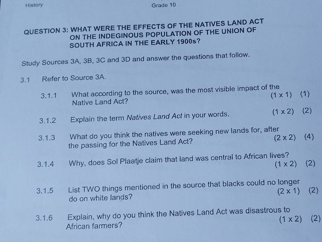 History Grade 10 
QUESTION 3: WHAT WERE THE EFFECTS OF THE NATIVES LAND ACT 
ON THE INDEGINOUS POPULATION OF THE UNION OF 
SOUTH AFRICA IN THE EARLY 1900s? 
Study Sources 3A, 3B, 3C and 3D and answer the questions that follow. 
3.1 Refer to Source 3A. 
3.1.1 What according to the source, was the most visible impact of the (1) 
Native Land Act? (1* 1)
3.1.2 Explain the term Natives Land Act in your words. (1* 2) (2) 
3.1.3 What do you think the natives were seeking new lands for, after
(2* 2) (4) 
the passing for the Natives Land Act? 
3.1.4 Why, does Sol Plaatje claim that land was central to African lives?
(1* 2) (2) 
3.1.5 List TWO things mentioned in the source that blacks could no longer 
do on white lands? (2* 1) (2) 
3.1.6 Explain, why do you think the Natives Land Act was disastrous to
(1* 2) (2) 
African farmers?