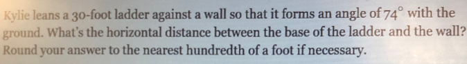 Kylie leans a 30-foot ladder against a wall so that it forms an angle of 74° with the 
ground. What’s the horizontal distance between the base of the ladder and the wall? 
Round your answer to the nearest hundredth of a foot if necessary.