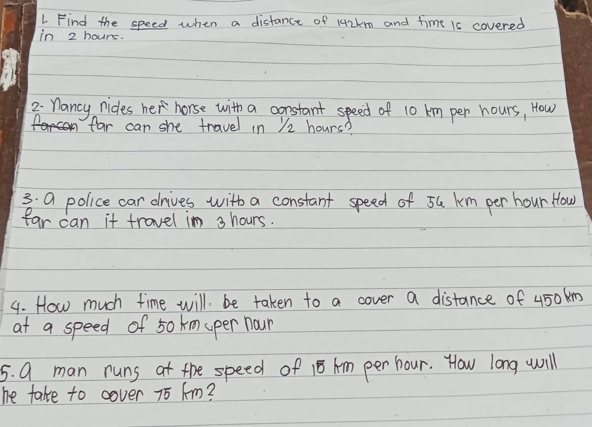 Find the speed when a distance of 142km and time is covered 
in 2 hours. 
2 nancy nides her horse with a constant speed of 10 km per hours, How 
far can she travel in ) 2 hours? 
3. a police car drives with a constant speed of 5G km per hour How 
far can it travel in 3 hours. 
4. How much time will be taken to a cover a distance of 450km
at a speed of 50 km uper nour 
5. 9 man runs at the speed of 15 Am per hour. How long will 
he take to cover 75 Am?