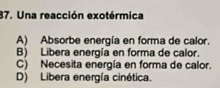 Una reacción exotérmica
A) Absorbe energía en forma de calor.
B) Libera energía en forma de calor.
C) Necesita energía en forma de calor.
D) Libera energía cinética.