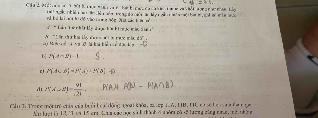 Cầu 2. Một hộp có 5 bút bi mực xanh và 6 bút bi mực đỏ có kích thước và khối lượng như nhau. Lấy 
bút ngẫu nhiên hai lần liên tiếp, trong đó mỗi lần lấy ngẫu nhiên một bút bi, ghi lại màu mực 
và bỏ lại bút bi đó vào trong hộp. Xét các biến cố: 
: “ Lần thứ nhất lấy được bút bi mực màu xanh ''. 
B: “Lần thứ hai lấy được bút bi mực màu do'' 
a) Biến cố A và B là hai biến cố độc lập. 
b) P(A∩ B)=1. 
c) P(A∪ B)=P(A)+P(B)
d) P(A∪ B)= 91/121 . 
Câu 3. Trong một trò chời của buổi hoạt động ngoại khóa, ba lớp 11A, 11B, 11C có số học sinh tham gia 
lần lượt là 12, 13 và 15 em. Chia các học sinh thành 4 nhóm có số lượng bằng nhau, mỗi nhóm